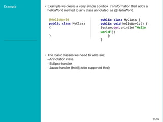 21/3921/39
Example • Example we create a very simple Lombok transformation that adds a
helloWorld method to any class annotated as @HelloWorld.
• The basic classes we need to write are:
- Annotation class
- Eclipse handler
- Javac handler (Intellj also supported this)
@HelloWorld
public class MyClass
{
}
public class MyClass {
public void helloWorld() {
System.out.println("Hello
World");
}
}
 