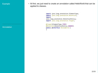 22/3922/39
Annotation
Example • At first, we just need to create an annotation called HelloWorld that can be
applied to classes.
import java.lang.annotation.ElementType;
import java.lang.annotation.Retention;
import
java.lang.annotation.RetentionPolicy;
import java.lang.annotation.Target;
@Target(ElementType.TYPE)
@Retention(RetentionPolicy.SOURCE)
public @interface HelloWorld {
}
 