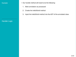 24/3924/39
Handler Logic
Example • Our handle method will need to do the following:
1. Mark annotation as processed
2. Create the helloWorld method
3. Inject the helloWorld method into the AST of the annotated class
 