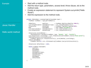 26/3926/39
• Start with a method node.
• Add the return type, parameters, access level, throw clause, etc to the
method node.
• Create an expression statement to represent System.out.println("Hello
World")
• Add the expression to the method node.
Javac Handler
Hello world method
Example
private JCMethodDecl createHelloWorld(JavacNode type) {
TreeMaker treeMaker = type.getTreeMaker();
JCModifiers modifiers = treeMaker.Modifiers(Modifier.PUBLIC);
List<JCTypeParameter> methodGenericTypes = List.<JCTypeParameter>nil();
JCExpression methodType = treeMaker.TypeIdent(TypeTag.VOID);
Name methodName = type.toName("helloWorld");
List<JCVariableDecl> methodParameters = List.<JCVariableDecl>nil();
List<JCExpression> methodThrows = List.<JCExpression>nil();
JCExpression printlnMethod =
JavacHandlerUtil.chainDots(treeMaker, type, "System", "out", "println");
List<JCExpression> printlnArgs = List.<JCExpression>of(treeMaker.Literal("hello world"));
JCMethodInvocation printlnInvocation =
treeMaker.Apply(List.<JCExpression>nil(), printlnMethod, printlnArgs);
JCBlock methodBody =
treeMaker.Block(0, List.<JCStatement>of(treeMaker.Exec(printlnInvocation)));
JCExpression defaultValue = null;
return treeMaker.MethodDef(
modifiers,
methodName,
methodType,
methodGenericTypes,
methodParameters,
methodThrows,
methodBody,
defaultValue
);
}
 