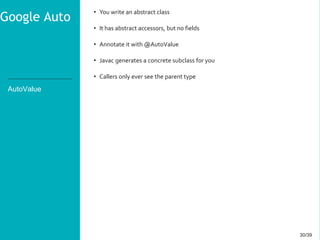 30/3930/39
AutoValue
• You write an abstract class
• It has abstract accessors, but no fields
• Annotate it with @AutoValue
• Javac generates a concrete subclass for you
• Callers only ever see the parent type
Google Auto
 