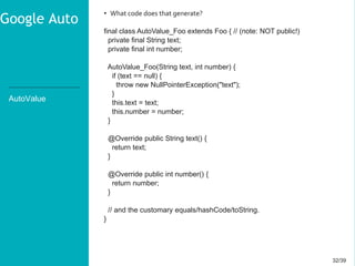 32/3932/39
AutoValue
• What code does that generate?
final class AutoValue_Foo extends Foo { // (note: NOT public!)
private final String text;
private final int number;
AutoValue_Foo(String text, int number) {
if (text == null) {
throw new NullPointerException("text");
}
this.text = text;
this.number = number;
}
@Override public String text() {
return text;
}
@Override public int number() {
return number;
}
// and the customary equals/hashCode/toString.
}
Google Auto
 