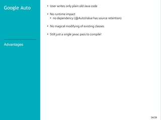34/3934/39
Advantages
• User writes only plain old Java code
• No runtime impact
• no dependency (@AutoValue has source retention)
• No magical modifying of existing classes
• Still just a single javac pass to compile!
Google Auto
 