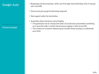 35/3935/39
Disadvantages
• Bootstrap can be annoying—when you first type new AutoValue_Foo it may go
red in the IDE
• Some once-per-project build setup required
• Not support setter for AutoValue
• AutoValue does introduce some fragility.
• The generator has to choose the order of constructor parameters somehow,
so it uses the order in which the accessors appear in the source file.
• This means an innocent refactoring to reorder those accessors could break
your tests
Google Auto
 
