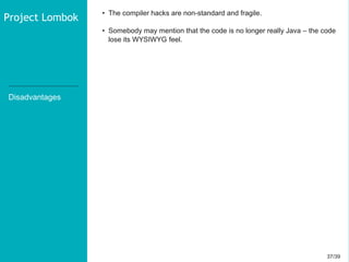 37/3937/39
Disadvantages
• The compiler hacks are non-standard and fragile.
• Somebody may mention that the code is no longer really Java – the code
lose its WYSIWYG feel.
Project Lombok
 