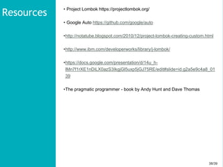 38/3938/39
• Project Lombok https://projectlombok.org/
• Google Auto https://github.com/google/auto
•http://notatube.blogspot.com/2010/12/project-lombok-creating-custom.html
•http://www.ibm.com/developerworks/library/j-lombok/
•https://docs.google.com/presentation/d/14u_h-
lMn7f1rXE1nDiLX0azS3IkgjGl5uxp5jGJ75RE/edit#slide=id.g2a5e9c4a8_01
39
•The pragmatic programmer - book by Andy Hunt and Dave Thomas
Resources
 