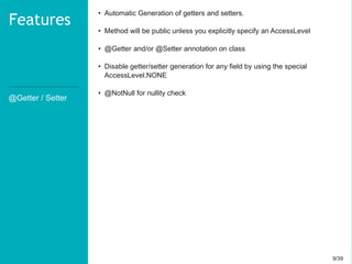 9/399/39
@Getter / Setter
Features
• Automatic Generation of getters and setters.
• Method will be public unless you explicitly specify an AccessLevel
• @Getter and/or @Setter annotation on class
• Disable getter/setter generation for any field by using the special
AccessLevel.NONE
• @NotNull for nullity check
 