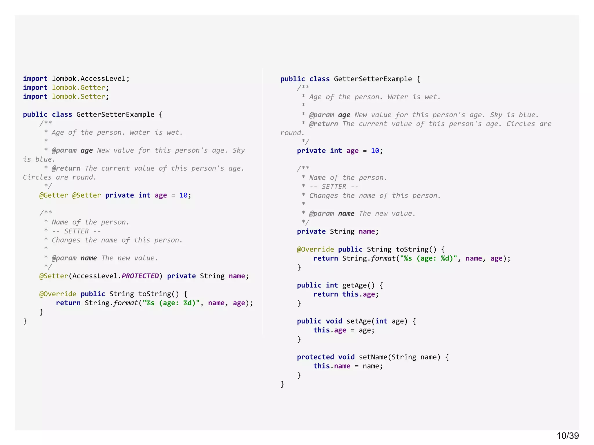 10/3910/39
import lombok.AccessLevel;
import lombok.Getter;
import lombok.Setter;
public class GetterSetterExample {
/**
* Age of the person. Water is wet.
*
* @param age New value for this person's age. Sky
is blue.
* @return The current value of this person's age.
Circles are round.
*/
@Getter @Setter private int age = 10;
/**
* Name of the person.
* -- SETTER --
* Changes the name of this person.
*
* @param name The new value.
*/
@Setter(AccessLevel.PROTECTED) private String name;
@Override public String toString() {
return String.format("%s (age: %d)", name, age);
}
}
public class GetterSetterExample {
/**
* Age of the person. Water is wet.
*
* @param age New value for this person's age. Sky is blue.
* @return The current value of this person's age. Circles are
round.
*/
private int age = 10;
/**
* Name of the person.
* -- SETTER --
* Changes the name of this person.
*
* @param name The new value.
*/
private String name;
@Override public String toString() {
return String.format("%s (age: %d)", name, age);
}
public int getAge() {
return this.age;
}
public void setAge(int age) {
this.age = age;
}
protected void setName(String name) {
this.name = name;
}
}
 