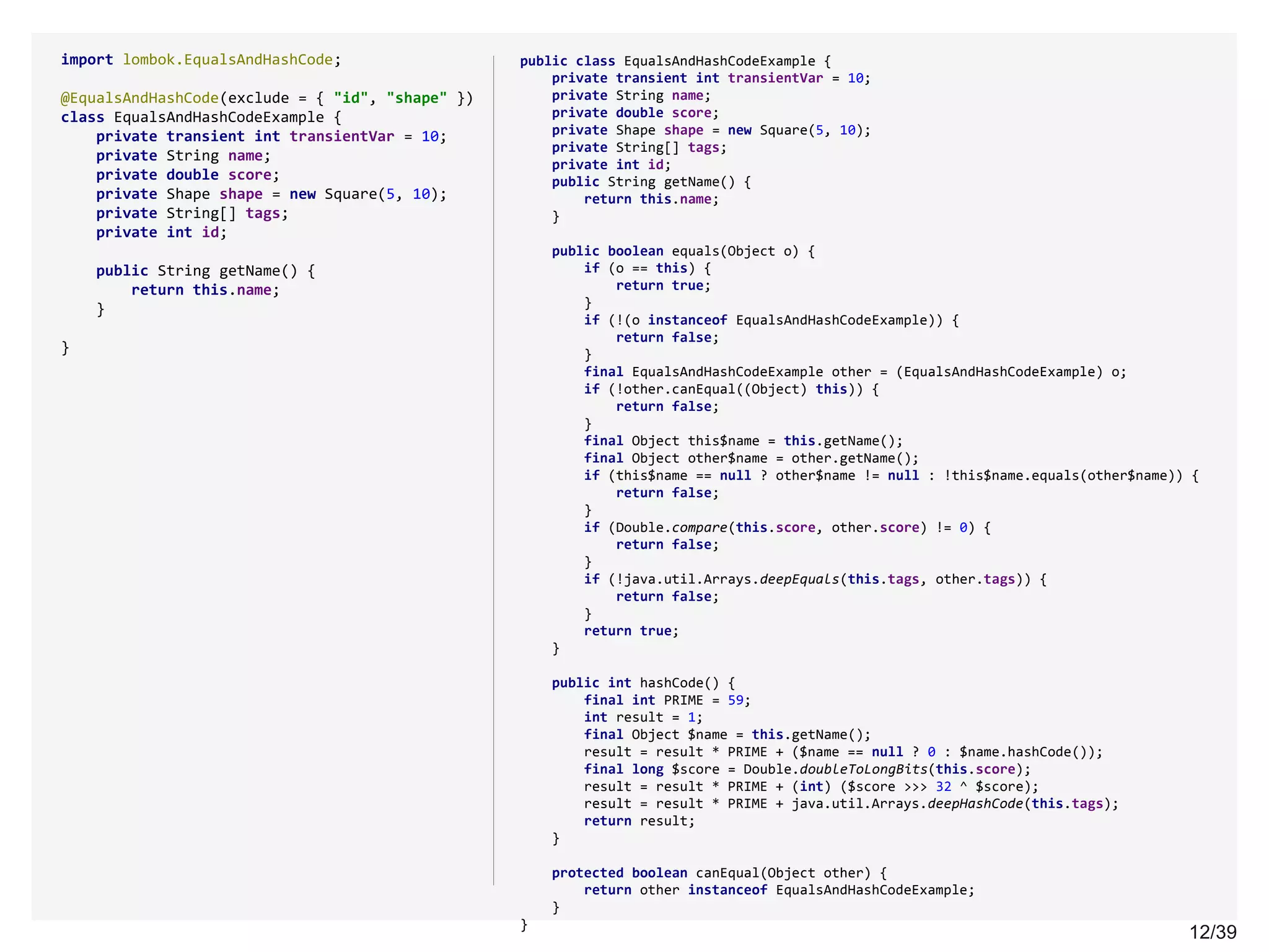12/3912/39
import lombok.EqualsAndHashCode;
@EqualsAndHashCode(exclude = { "id", "shape" })
class EqualsAndHashCodeExample {
private transient int transientVar = 10;
private String name;
private double score;
private Shape shape = new Square(5, 10);
private String[] tags;
private int id;
public String getName() {
return this.name;
}
}
public class EqualsAndHashCodeExample {
private transient int transientVar = 10;
private String name;
private double score;
private Shape shape = new Square(5, 10);
private String[] tags;
private int id;
public String getName() {
return this.name;
}
public boolean equals(Object o) {
if (o == this) {
return true;
}
if (!(o instanceof EqualsAndHashCodeExample)) {
return false;
}
final EqualsAndHashCodeExample other = (EqualsAndHashCodeExample) o;
if (!other.canEqual((Object) this)) {
return false;
}
final Object this$name = this.getName();
final Object other$name = other.getName();
if (this$name == null ? other$name != null : !this$name.equals(other$name)) {
return false;
}
if (Double.compare(this.score, other.score) != 0) {
return false;
}
if (!java.util.Arrays.deepEquals(this.tags, other.tags)) {
return false;
}
return true;
}
public int hashCode() {
final int PRIME = 59;
int result = 1;
final Object $name = this.getName();
result = result * PRIME + ($name == null ? 0 : $name.hashCode());
final long $score = Double.doubleToLongBits(this.score);
result = result * PRIME + (int) ($score >>> 32 ^ $score);
result = result * PRIME + java.util.Arrays.deepHashCode(this.tags);
return result;
}
protected boolean canEqual(Object other) {
return other instanceof EqualsAndHashCodeExample;
}
}
 