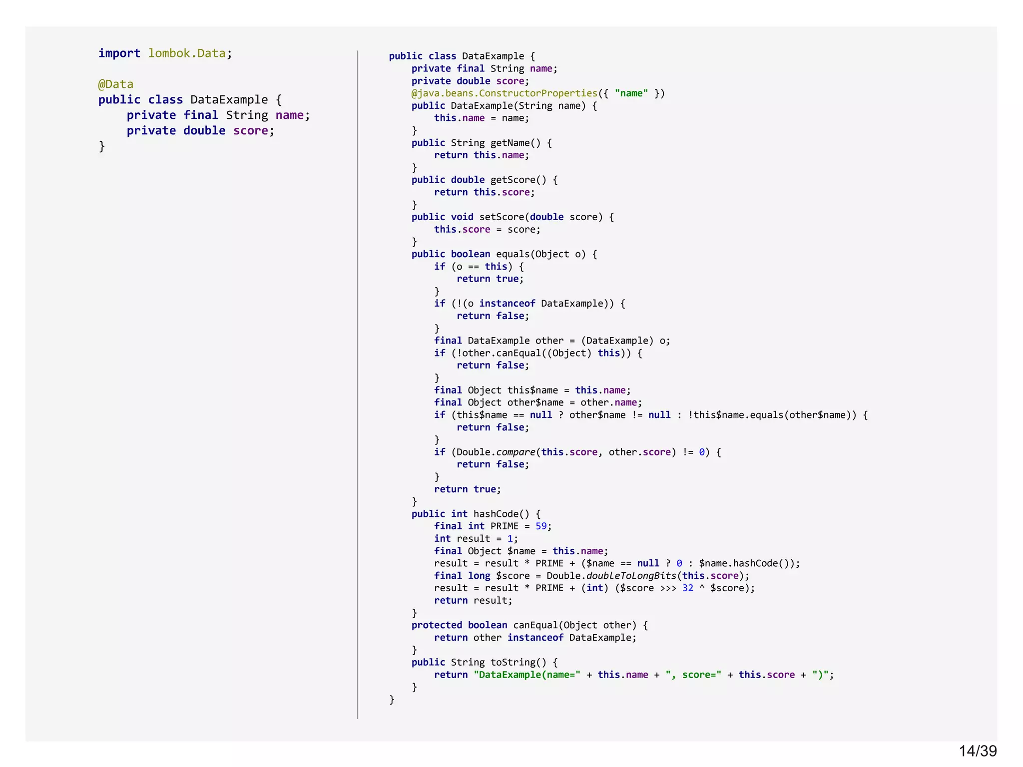 14/3914/39
import lombok.Data;
@Data
public class DataExample {
private final String name;
private double score;
}
public class DataExample {
private final String name;
private double score;
@java.beans.ConstructorProperties({ "name" })
public DataExample(String name) {
this.name = name;
}
public String getName() {
return this.name;
}
public double getScore() {
return this.score;
}
public void setScore(double score) {
this.score = score;
}
public boolean equals(Object o) {
if (o == this) {
return true;
}
if (!(o instanceof DataExample)) {
return false;
}
final DataExample other = (DataExample) o;
if (!other.canEqual((Object) this)) {
return false;
}
final Object this$name = this.name;
final Object other$name = other.name;
if (this$name == null ? other$name != null : !this$name.equals(other$name)) {
return false;
}
if (Double.compare(this.score, other.score) != 0) {
return false;
}
return true;
}
public int hashCode() {
final int PRIME = 59;
int result = 1;
final Object $name = this.name;
result = result * PRIME + ($name == null ? 0 : $name.hashCode());
final long $score = Double.doubleToLongBits(this.score);
result = result * PRIME + (int) ($score >>> 32 ^ $score);
return result;
}
protected boolean canEqual(Object other) {
return other instanceof DataExample;
}
public String toString() {
return "DataExample(name=" + this.name + ", score=" + this.score + ")";
}
}
 