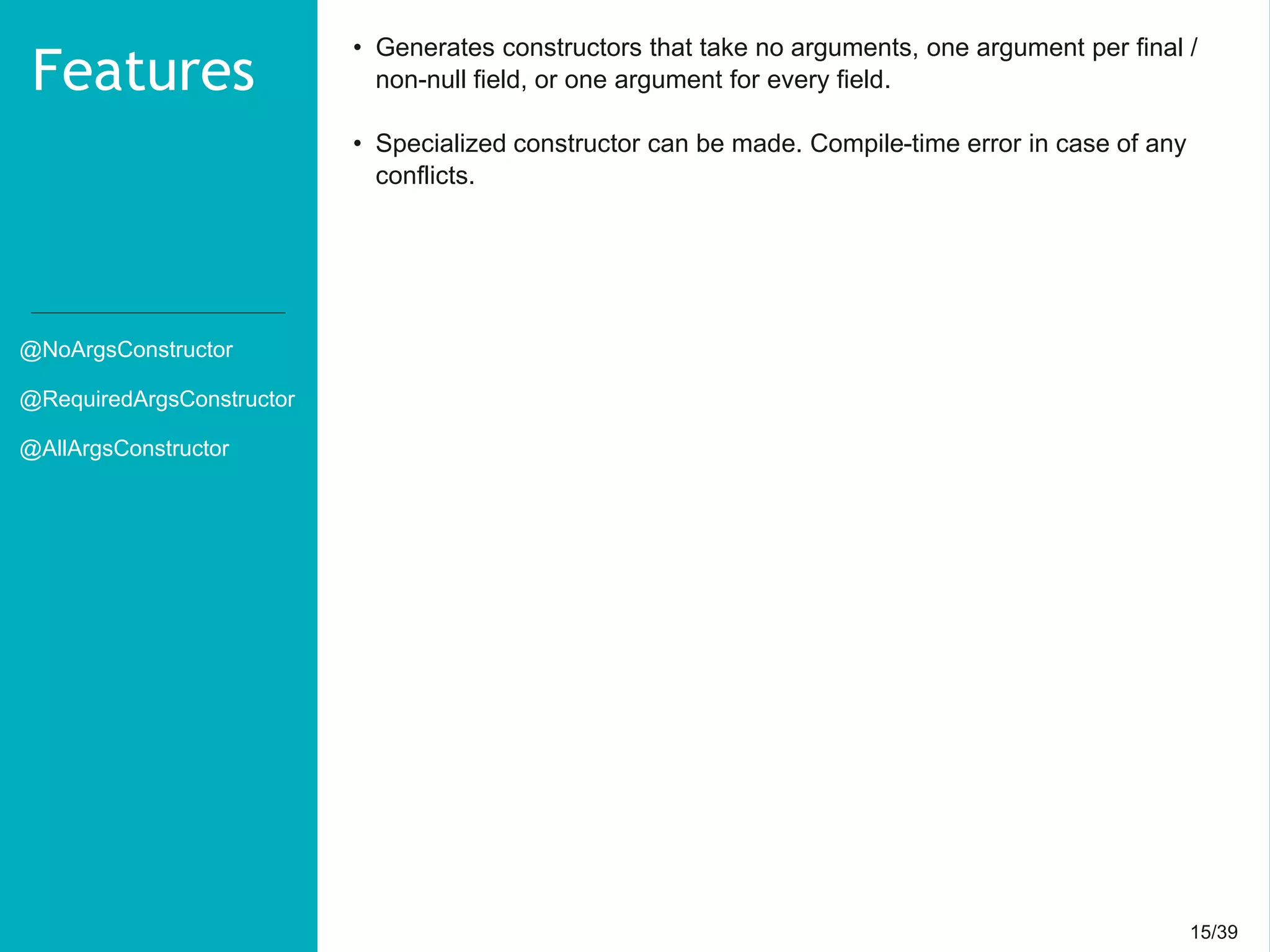 15/3915/39
@NoArgsConstructor
@RequiredArgsConstructor
@AllArgsConstructor
Features
• Generates constructors that take no arguments, one argument per final /
non-null field, or one argument for every field.
• Specialized constructor can be made. Compile-time error in case of any
conflicts.
 