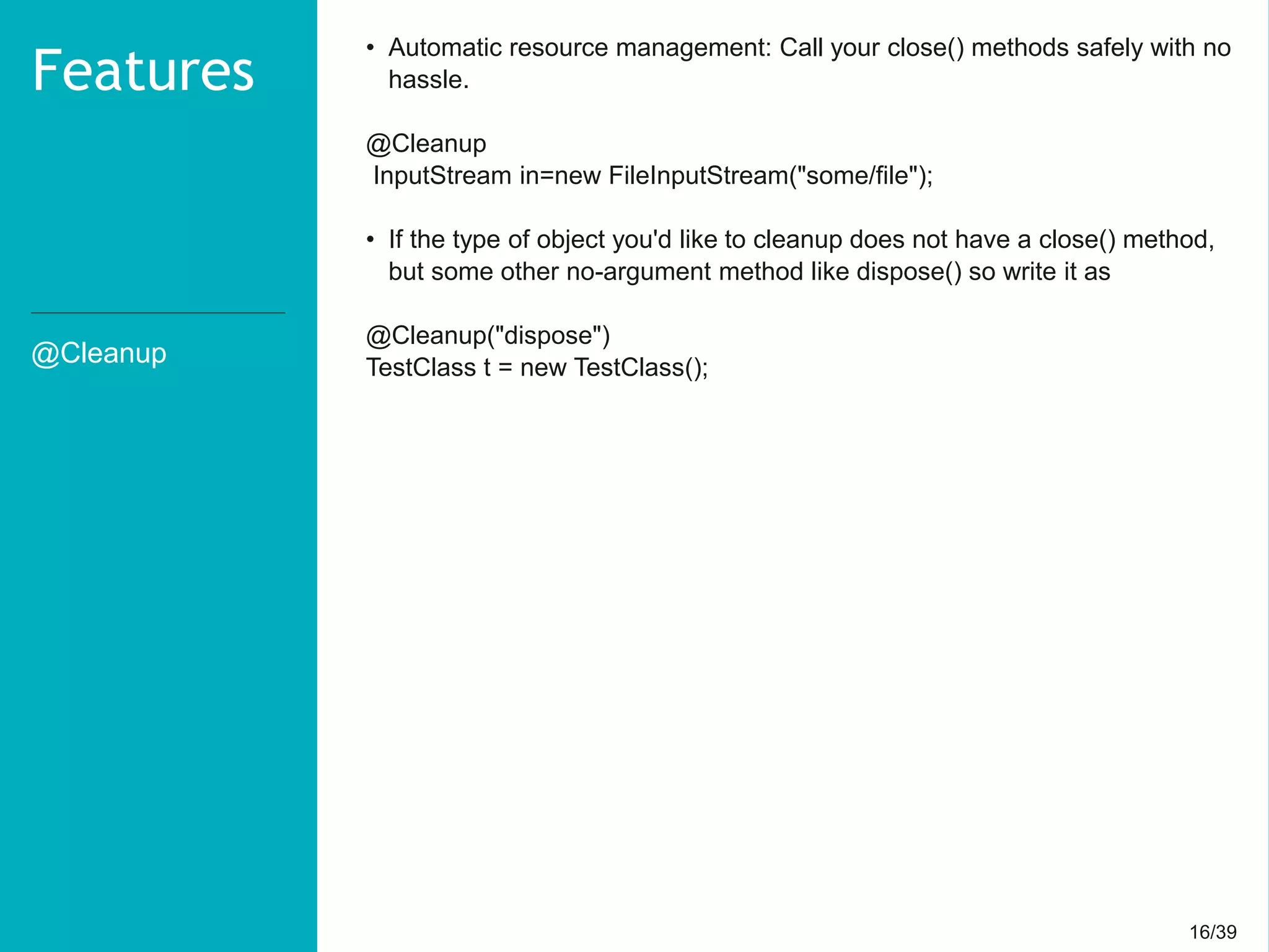 16/3916/39
@Cleanup
Features
• Automatic resource management: Call your close() methods safely with no
hassle.
@Cleanup
InputStream in=new FileInputStream("some/file");
• If the type of object you'd like to cleanup does not have a close() method,
but some other no-argument method like dispose() so write it as
@Cleanup("dispose")
TestClass t = new TestClass();
 
