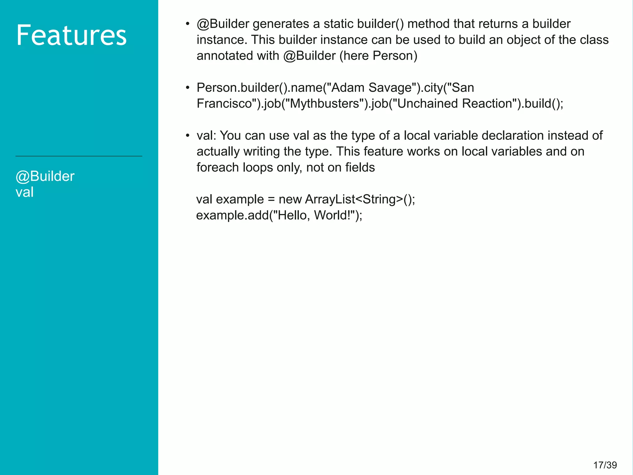 17/3917/39
@Builder
val
Features
• @Builder generates a static builder() method that returns a builder
instance. This builder instance can be used to build an object of the class
annotated with @Builder (here Person)
• Person.builder().name("Adam Savage").city("San
Francisco").job("Mythbusters").job("Unchained Reaction").build();
• val: You can use val as the type of a local variable declaration instead of
actually writing the type. This feature works on local variables and on
foreach loops only, not on fields
val example = new ArrayList<String>();
example.add("Hello, World!");
 