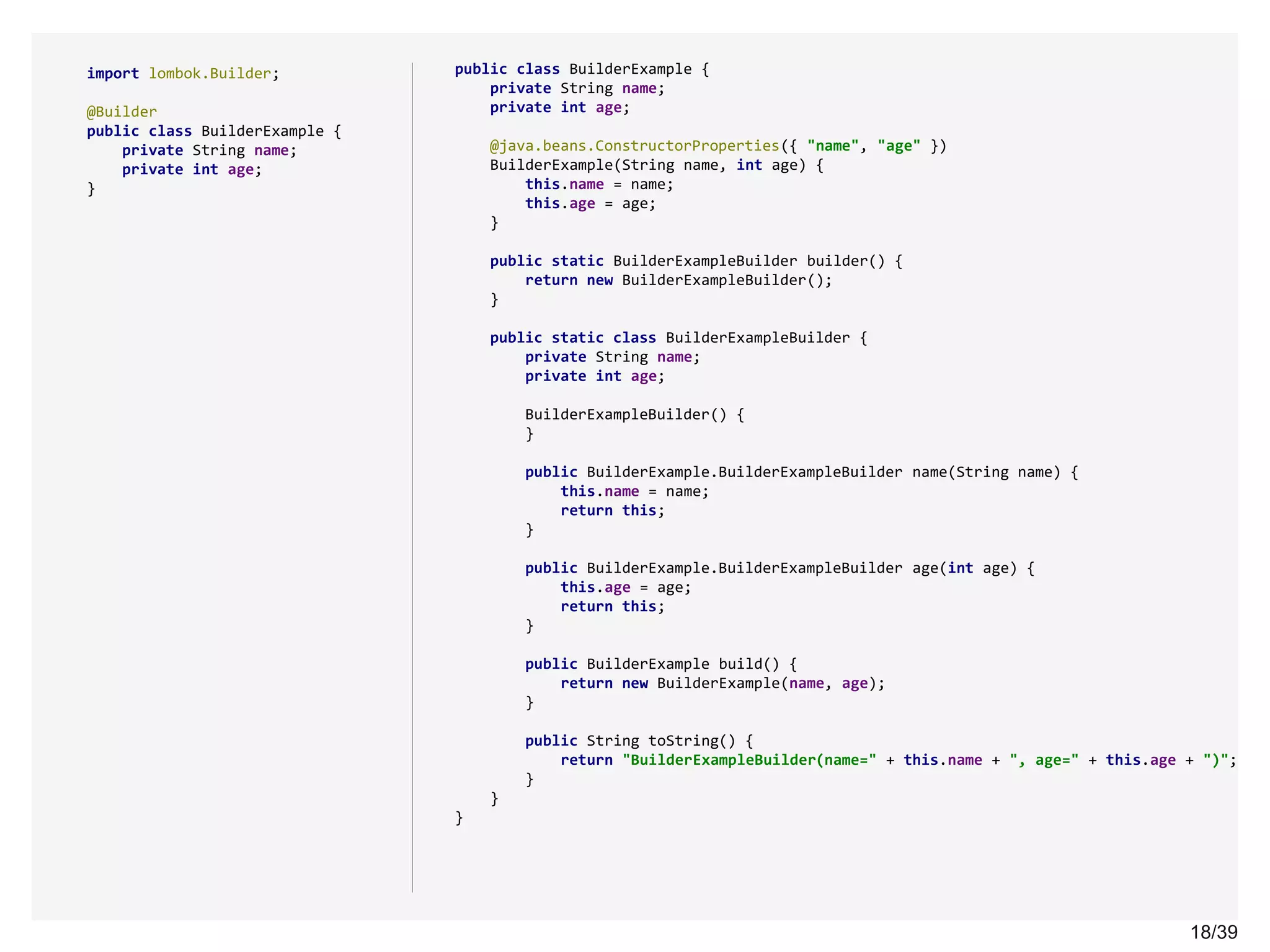 18/3918/39
import lombok.Builder;
@Builder
public class BuilderExample {
private String name;
private int age;
}
public class BuilderExample {
private String name;
private int age;
@java.beans.ConstructorProperties({ "name", "age" })
BuilderExample(String name, int age) {
this.name = name;
this.age = age;
}
public static BuilderExampleBuilder builder() {
return new BuilderExampleBuilder();
}
public static class BuilderExampleBuilder {
private String name;
private int age;
BuilderExampleBuilder() {
}
public BuilderExample.BuilderExampleBuilder name(String name) {
this.name = name;
return this;
}
public BuilderExample.BuilderExampleBuilder age(int age) {
this.age = age;
return this;
}
public BuilderExample build() {
return new BuilderExample(name, age);
}
public String toString() {
return "BuilderExampleBuilder(name=" + this.name + ", age=" + this.age + ")";
}
}
}
 