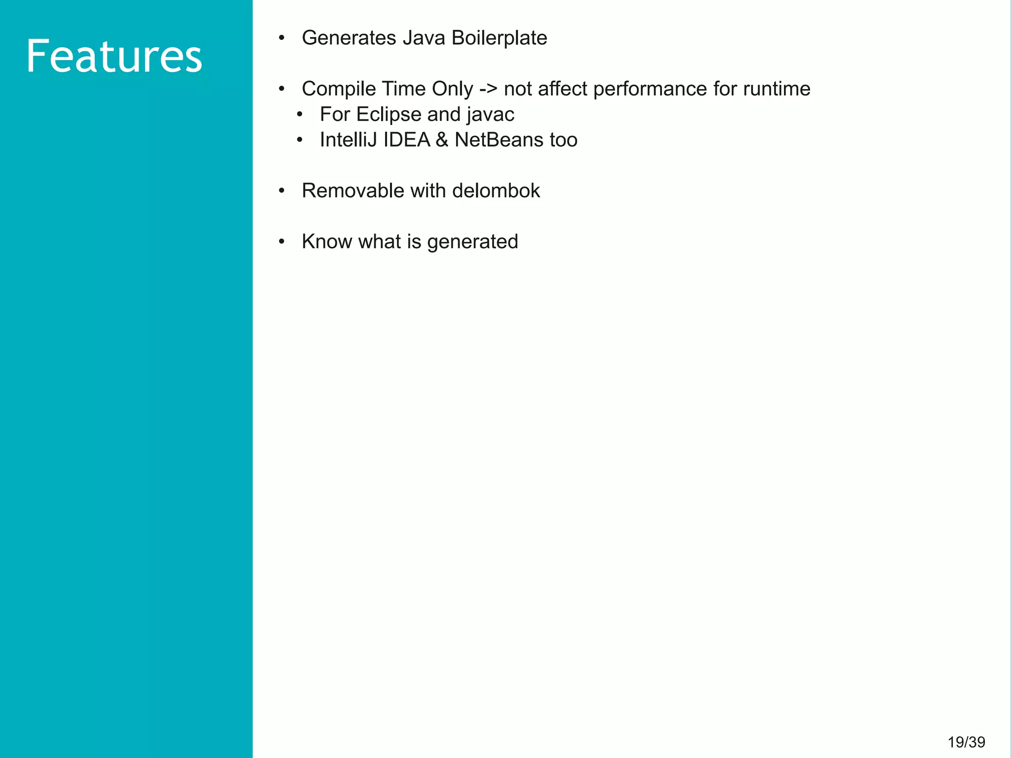 19/3919/39
• Generates Java Boilerplate
• Compile Time Only -> not affect performance for runtime
• For Eclipse and javac
• IntelliJ IDEA & NetBeans too
• Removable with delombok
• Know what is generated
Features
 