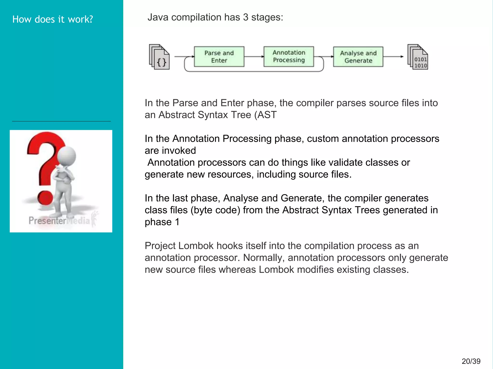 20/3920/39
How does it work? Java compilation has 3 stages:
In the Parse and Enter phase, the compiler parses source files into
an Abstract Syntax Tree (AST
In the Annotation Processing phase, custom annotation processors
are invoked
Annotation processors can do things like validate classes or
generate new resources, including source files.
In the last phase, Analyse and Generate, the compiler generates
class files (byte code) from the Abstract Syntax Trees generated in
phase 1
Project Lombok hooks itself into the compilation process as an
annotation processor. Normally, annotation processors only generate
new source files whereas Lombok modifies existing classes.
 