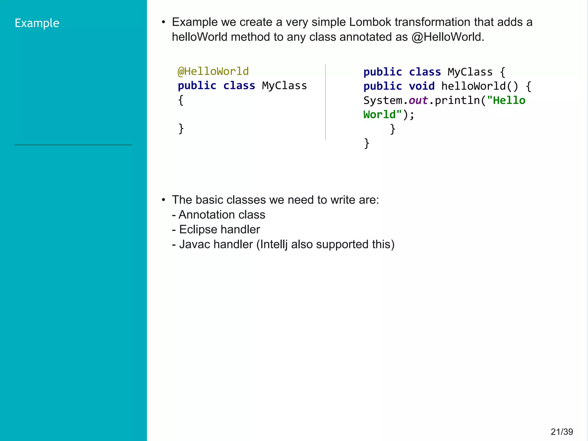21/3921/39
Example • Example we create a very simple Lombok transformation that adds a
helloWorld method to any class annotated as @HelloWorld.
• The basic classes we need to write are:
- Annotation class
- Eclipse handler
- Javac handler (Intellj also supported this)
@HelloWorld
public class MyClass
{
}
public class MyClass {
public void helloWorld() {
System.out.println("Hello
World");
}
}
 