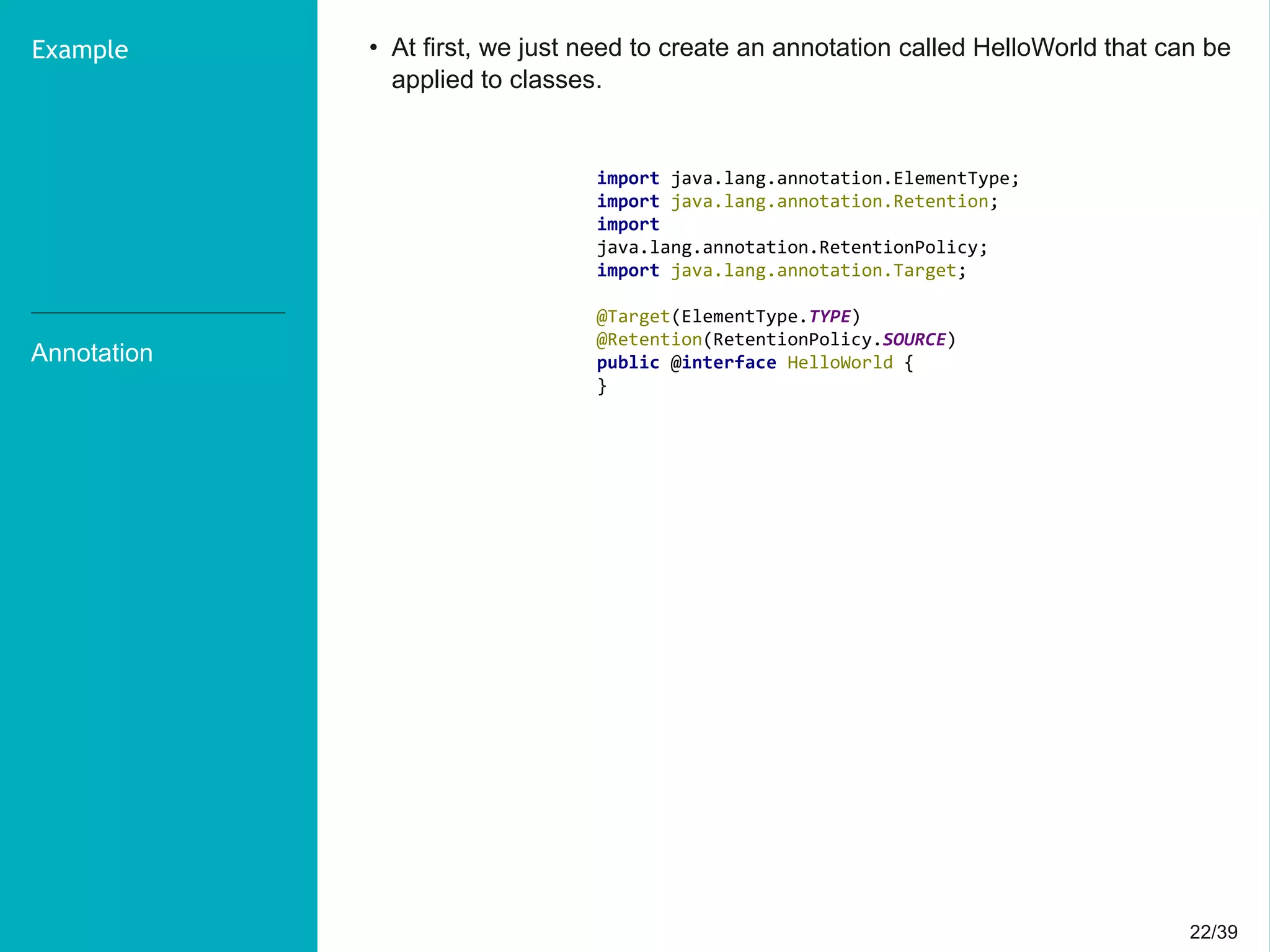 22/3922/39
Annotation
Example • At first, we just need to create an annotation called HelloWorld that can be
applied to classes.
import java.lang.annotation.ElementType;
import java.lang.annotation.Retention;
import
java.lang.annotation.RetentionPolicy;
import java.lang.annotation.Target;
@Target(ElementType.TYPE)
@Retention(RetentionPolicy.SOURCE)
public @interface HelloWorld {
}
 