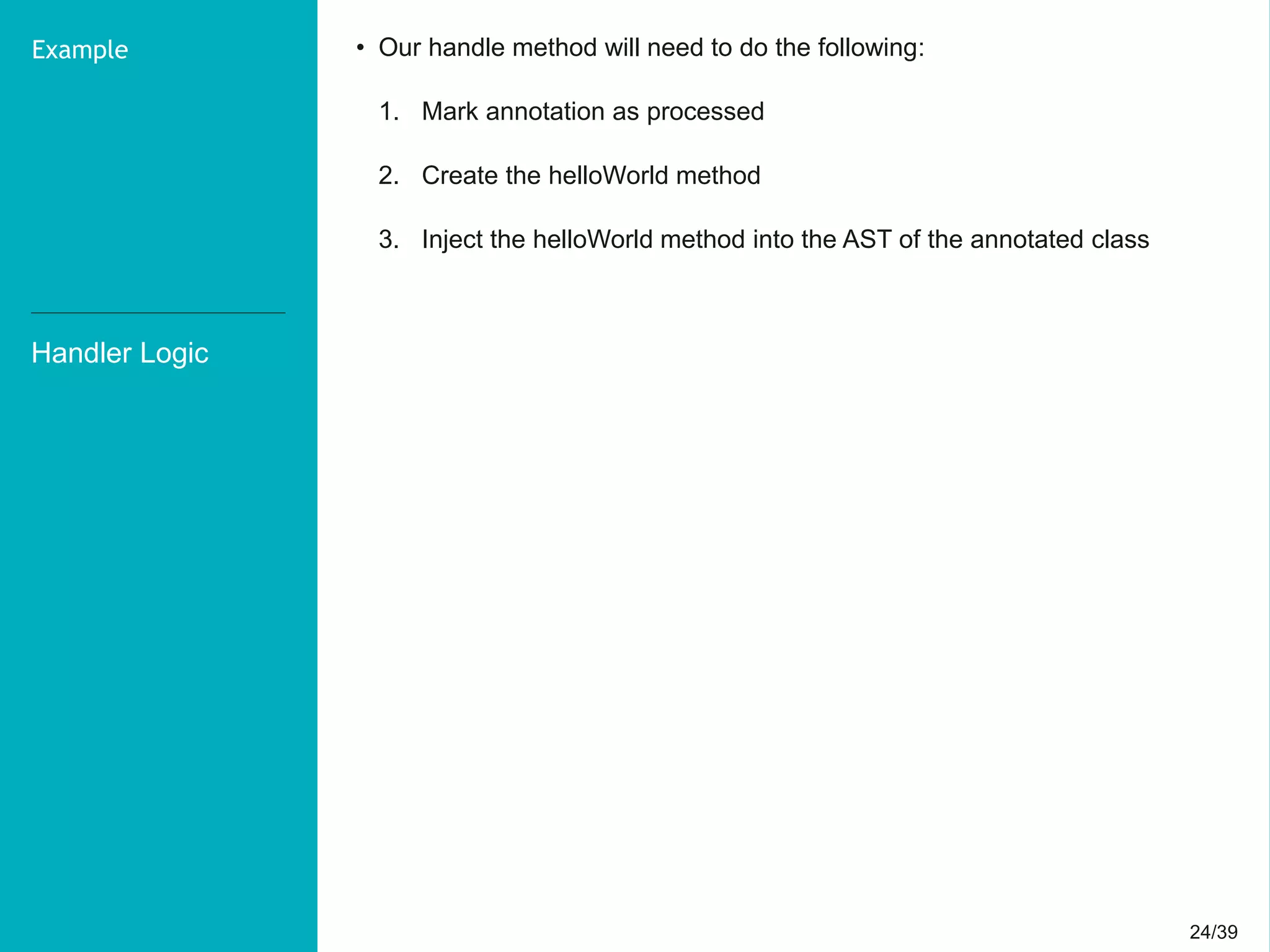24/3924/39
Handler Logic
Example • Our handle method will need to do the following:
1. Mark annotation as processed
2. Create the helloWorld method
3. Inject the helloWorld method into the AST of the annotated class
 