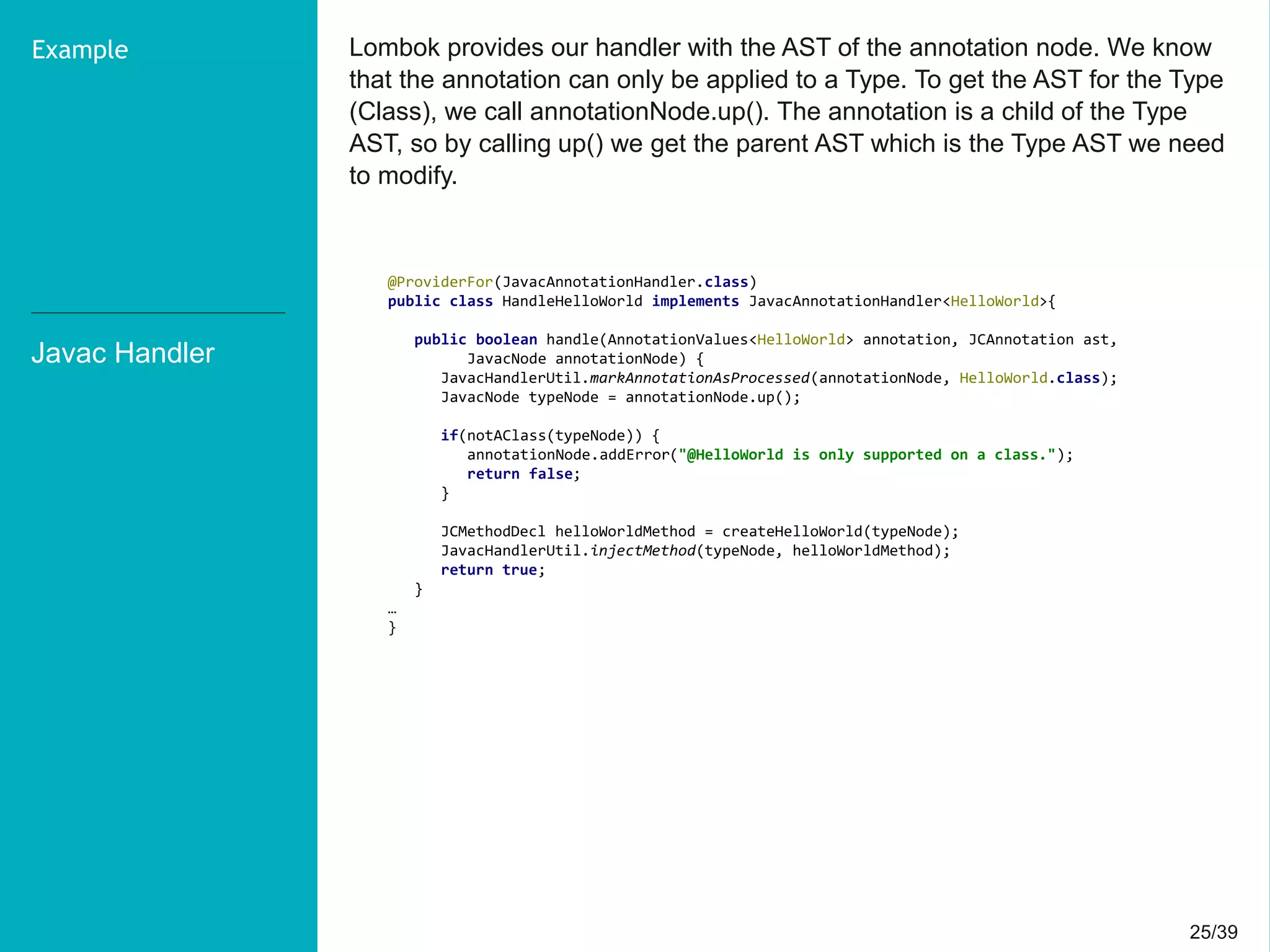 25/3925/39
Lombok provides our handler with the AST of the annotation node. We know
that the annotation can only be applied to a Type. To get the AST for the Type
(Class), we call annotationNode.up(). The annotation is a child of the Type
AST, so by calling up() we get the parent AST which is the Type AST we need
to modify.
Javac Handler
Example
@ProviderFor(JavacAnnotationHandler.class)
public class HandleHelloWorld implements JavacAnnotationHandler<HelloWorld>{
public boolean handle(AnnotationValues<HelloWorld> annotation, JCAnnotation ast,
JavacNode annotationNode) {
JavacHandlerUtil.markAnnotationAsProcessed(annotationNode, HelloWorld.class);
JavacNode typeNode = annotationNode.up();
if(notAClass(typeNode)) {
annotationNode.addError("@HelloWorld is only supported on a class.");
return false;
}
JCMethodDecl helloWorldMethod = createHelloWorld(typeNode);
JavacHandlerUtil.injectMethod(typeNode, helloWorldMethod);
return true;
}
…
}
 