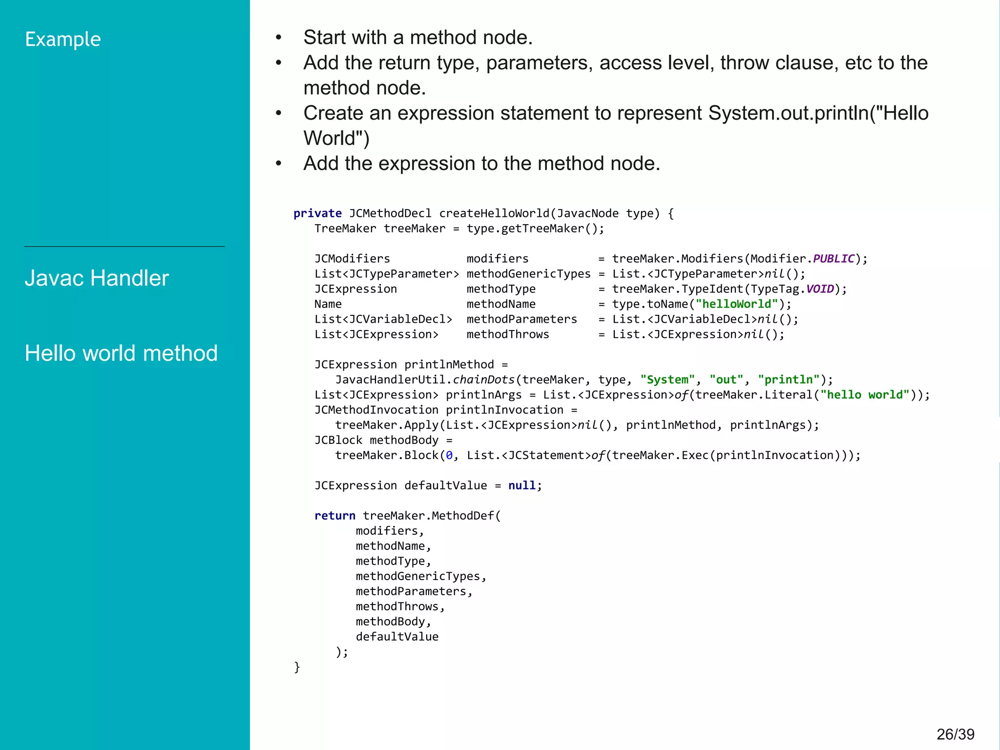 26/3926/39
• Start with a method node.
• Add the return type, parameters, access level, throw clause, etc to the
method node.
• Create an expression statement to represent System.out.println("Hello
World")
• Add the expression to the method node.
Javac Handler
Hello world method
Example
private JCMethodDecl createHelloWorld(JavacNode type) {
TreeMaker treeMaker = type.getTreeMaker();
JCModifiers modifiers = treeMaker.Modifiers(Modifier.PUBLIC);
List<JCTypeParameter> methodGenericTypes = List.<JCTypeParameter>nil();
JCExpression methodType = treeMaker.TypeIdent(TypeTag.VOID);
Name methodName = type.toName("helloWorld");
List<JCVariableDecl> methodParameters = List.<JCVariableDecl>nil();
List<JCExpression> methodThrows = List.<JCExpression>nil();
JCExpression printlnMethod =
JavacHandlerUtil.chainDots(treeMaker, type, "System", "out", "println");
List<JCExpression> printlnArgs = List.<JCExpression>of(treeMaker.Literal("hello world"));
JCMethodInvocation printlnInvocation =
treeMaker.Apply(List.<JCExpression>nil(), printlnMethod, printlnArgs);
JCBlock methodBody =
treeMaker.Block(0, List.<JCStatement>of(treeMaker.Exec(printlnInvocation)));
JCExpression defaultValue = null;
return treeMaker.MethodDef(
modifiers,
methodName,
methodType,
methodGenericTypes,
methodParameters,
methodThrows,
methodBody,
defaultValue
);
}
 