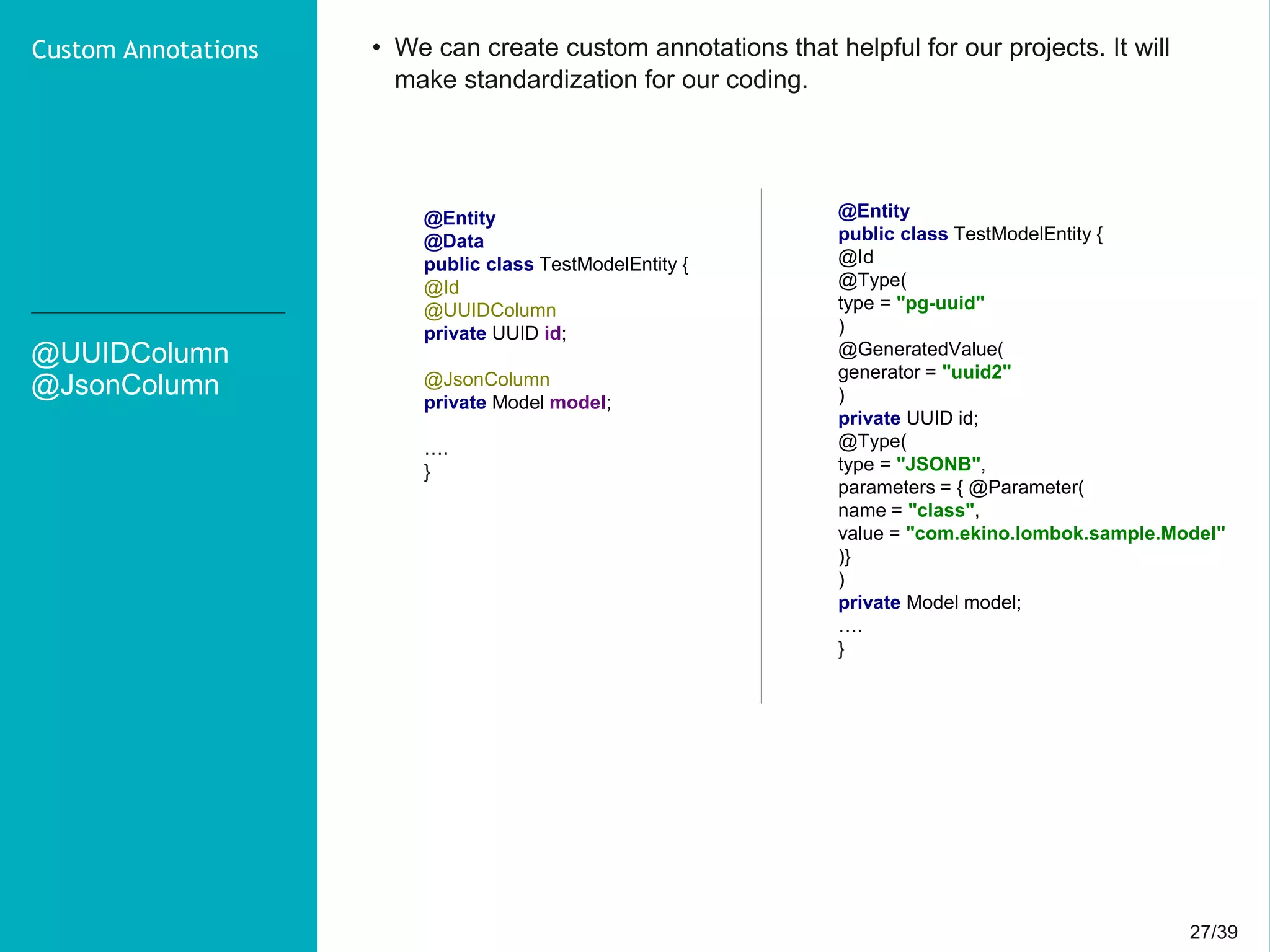 27/3927/39
@UUIDColumn
@JsonColumn
Custom Annotations • We can create custom annotations that helpful for our projects. It will
make standardization for our coding.
@Entity
@Data
public class TestModelEntity {
@Id
@UUIDColumn
private UUID id;
@JsonColumn
private Model model;
….
}
@Entity
public class TestModelEntity {
@Id
@Type(
type = "pg-uuid"
)
@GeneratedValue(
generator = "uuid2"
)
private UUID id;
@Type(
type = "JSONB",
parameters = { @Parameter(
name = "class",
value = "com.ekino.lombok.sample.Model"
)}
)
private Model model;
….
}
 
