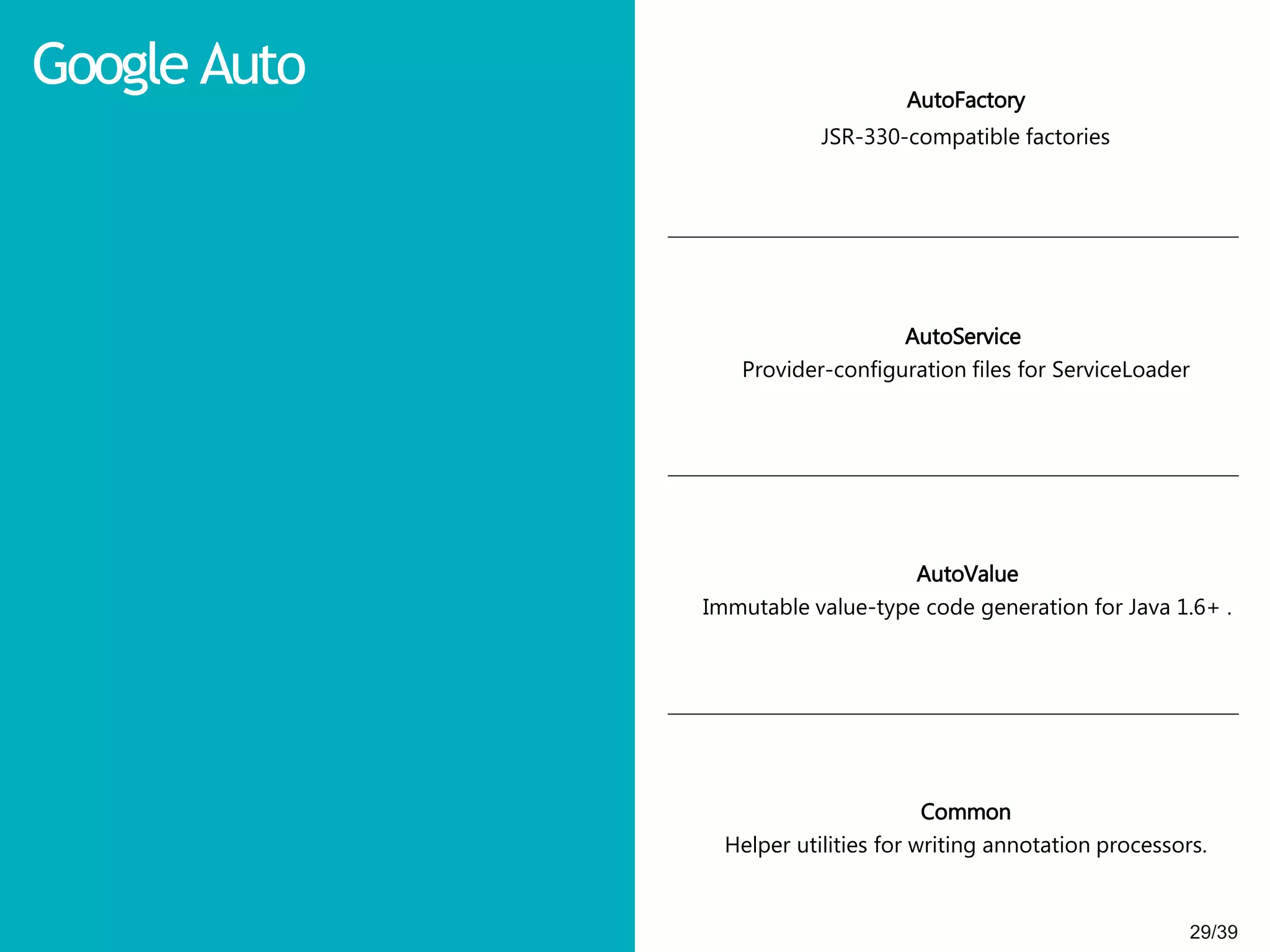 29/3929/39
Google Auto AutoFactory
JSR-330-compatible factories
AutoService
Provider-configuration files for ServiceLoader
AutoValue
Immutable value-type code generation for Java 1.6+ .
Common
Helper utilities for writing annotation processors.
 