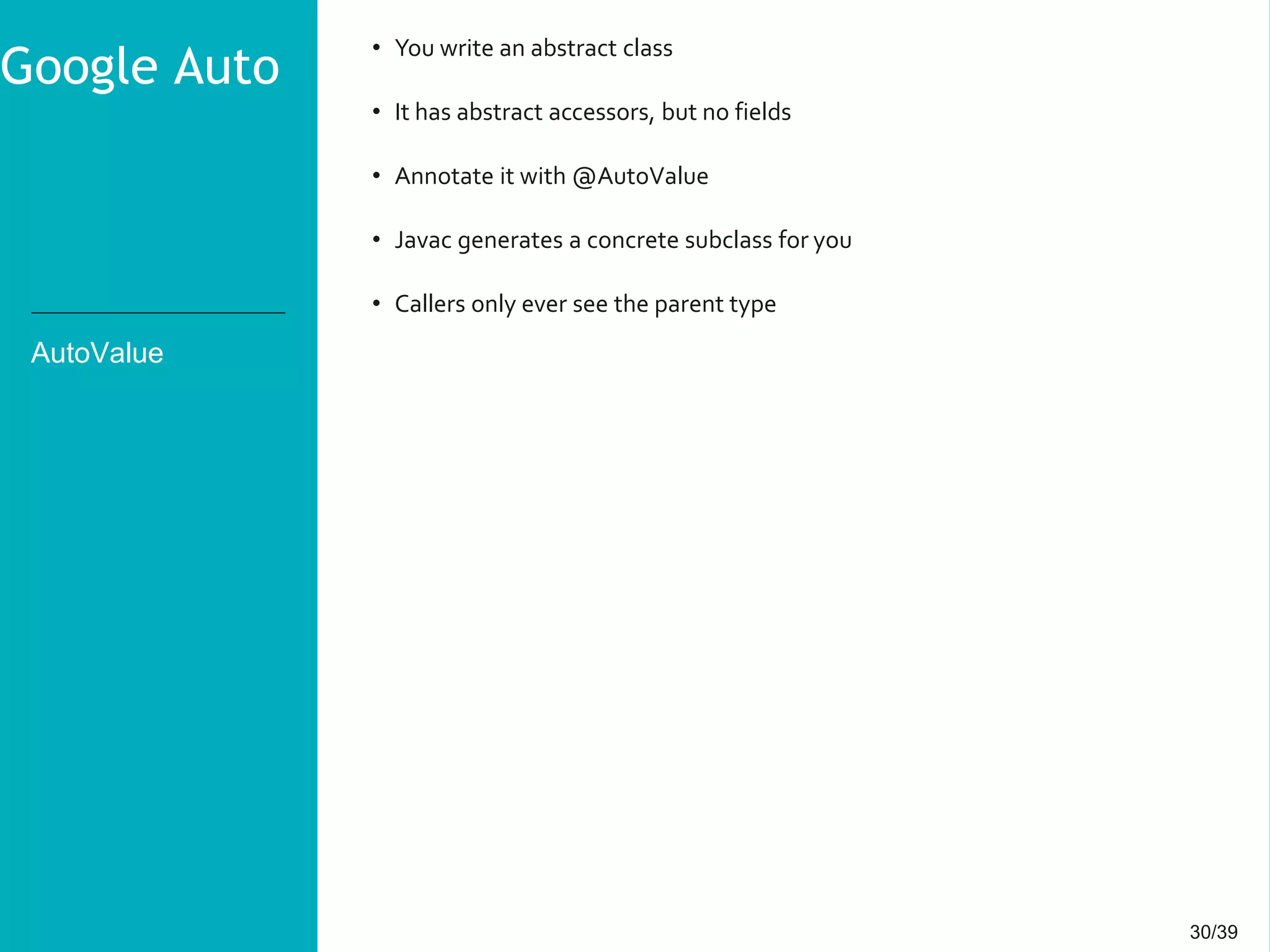 30/3930/39
AutoValue
• You write an abstract class
• It has abstract accessors, but no fields
• Annotate it with @AutoValue
• Javac generates a concrete subclass for you
• Callers only ever see the parent type
Google Auto
 