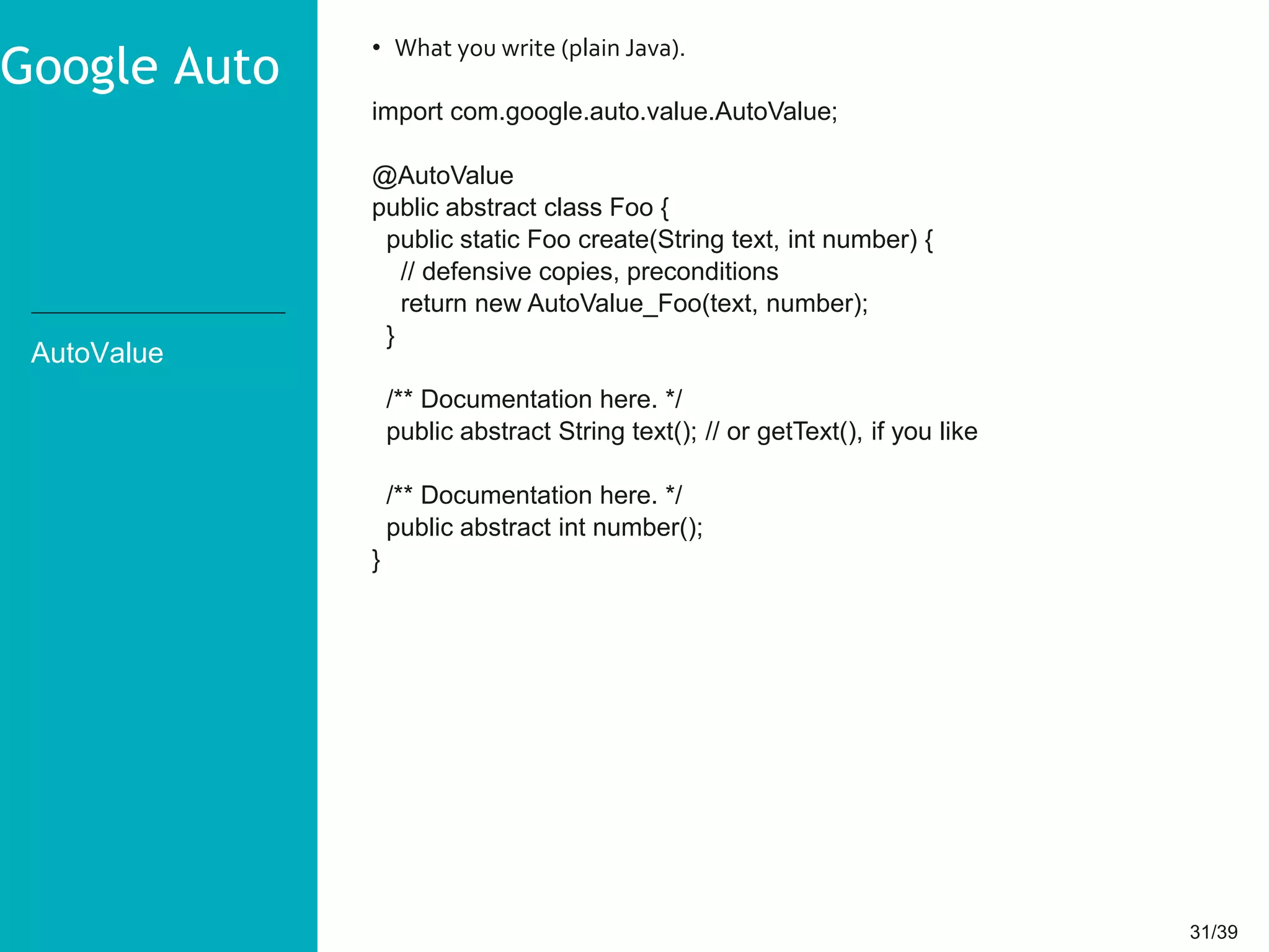 31/3931/39
AutoValue
• What you write (plain Java).
import com.google.auto.value.AutoValue;
@AutoValue
public abstract class Foo {
public static Foo create(String text, int number) {
// defensive copies, preconditions
return new AutoValue_Foo(text, number);
}
/** Documentation here. */
public abstract String text(); // or getText(), if you like
/** Documentation here. */
public abstract int number();
}
Google Auto
 
