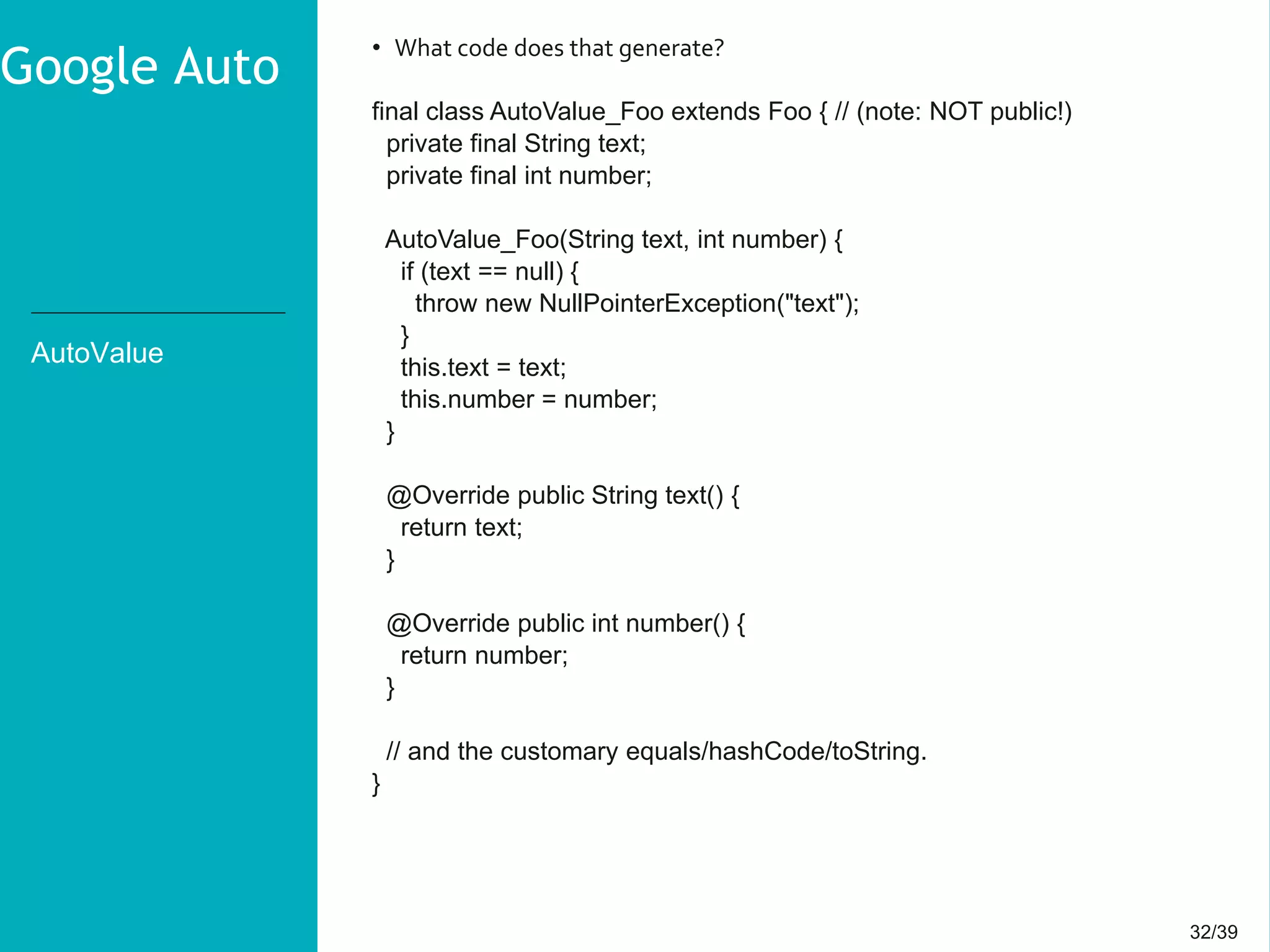 32/3932/39
AutoValue
• What code does that generate?
final class AutoValue_Foo extends Foo { // (note: NOT public!)
private final String text;
private final int number;
AutoValue_Foo(String text, int number) {
if (text == null) {
throw new NullPointerException("text");
}
this.text = text;
this.number = number;
}
@Override public String text() {
return text;
}
@Override public int number() {
return number;
}
// and the customary equals/hashCode/toString.
}
Google Auto
 