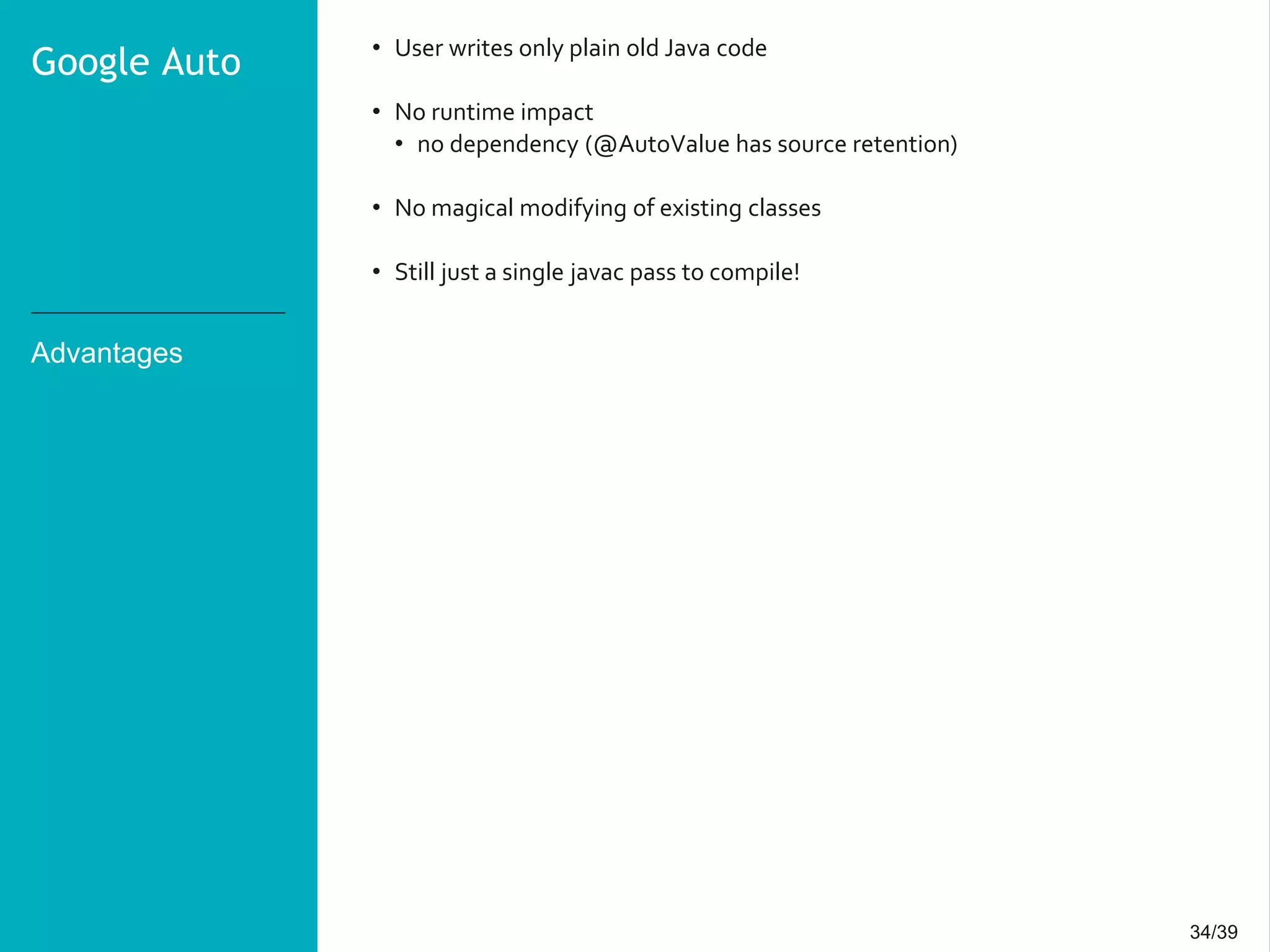 34/3934/39
Advantages
• User writes only plain old Java code
• No runtime impact
• no dependency (@AutoValue has source retention)
• No magical modifying of existing classes
• Still just a single javac pass to compile!
Google Auto
 