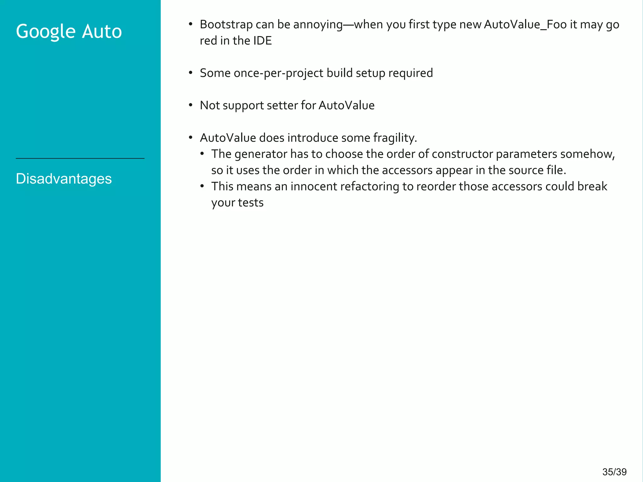 35/3935/39
Disadvantages
• Bootstrap can be annoying—when you first type new AutoValue_Foo it may go
red in the IDE
• Some once-per-project build setup required
• Not support setter for AutoValue
• AutoValue does introduce some fragility.
• The generator has to choose the order of constructor parameters somehow,
so it uses the order in which the accessors appear in the source file.
• This means an innocent refactoring to reorder those accessors could break
your tests
Google Auto
 