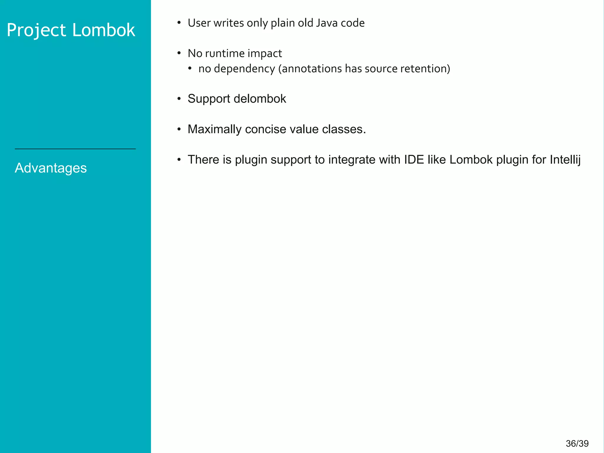 36/3936/39
Advantages
• User writes only plain old Java code
• No runtime impact
• no dependency (annotations has source retention)
• Support delombok
• Maximally concise value classes.
• There is plugin support to integrate with IDE like Lombok plugin for Intellij
Project Lombok
 