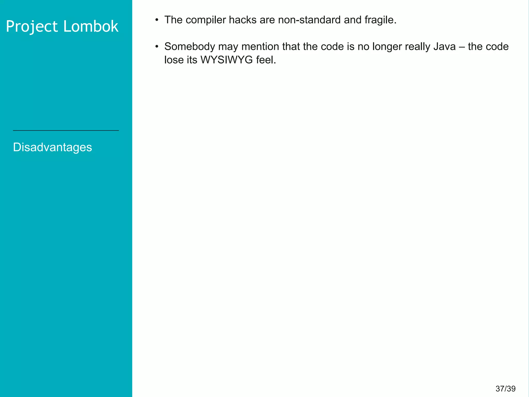 37/3937/39
Disadvantages
• The compiler hacks are non-standard and fragile.
• Somebody may mention that the code is no longer really Java – the code
lose its WYSIWYG feel.
Project Lombok
 