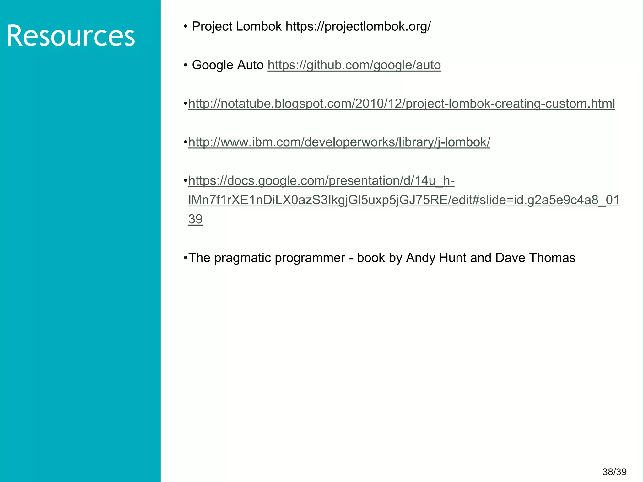 38/3938/39
• Project Lombok https://projectlombok.org/
• Google Auto https://github.com/google/auto
•http://notatube.blogspot.com/2010/12/project-lombok-creating-custom.html
•http://www.ibm.com/developerworks/library/j-lombok/
•https://docs.google.com/presentation/d/14u_h-
lMn7f1rXE1nDiLX0azS3IkgjGl5uxp5jGJ75RE/edit#slide=id.g2a5e9c4a8_01
39
•The pragmatic programmer - book by Andy Hunt and Dave Thomas
Resources
 