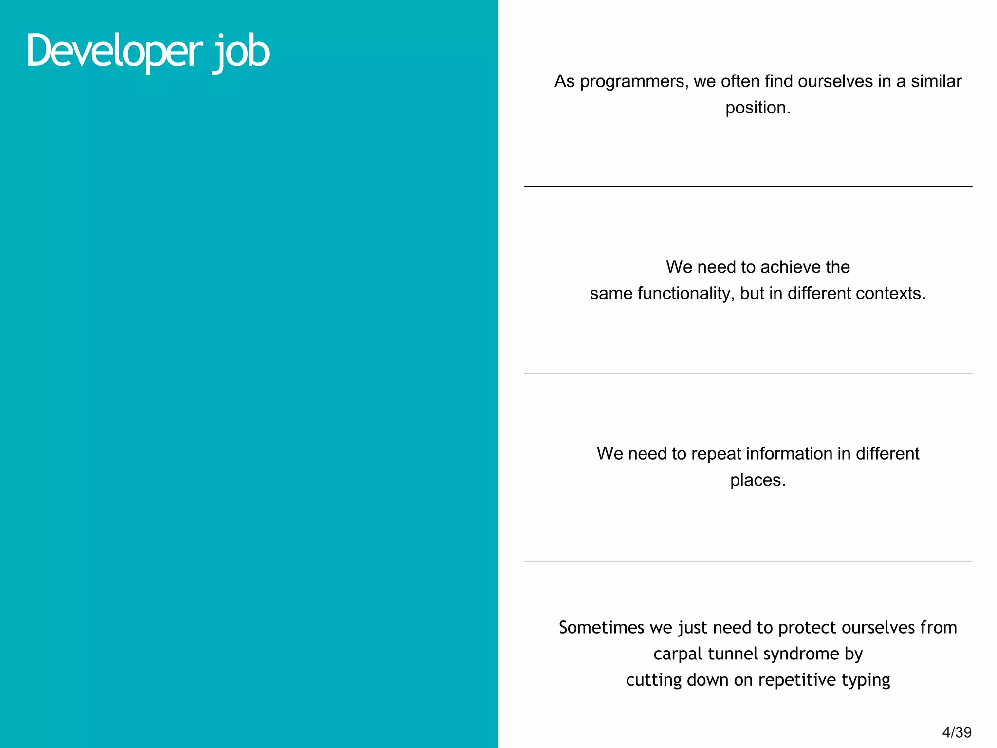 4/394/39
Developer job As programmers, we often find ourselves in a similar
position.
We need to achieve the
same functionality, but in different contexts.
We need to repeat information in different
places.
Sometimes we just need to protect ourselves from
carpal tunnel syndrome by
cutting down on repetitive typing
 