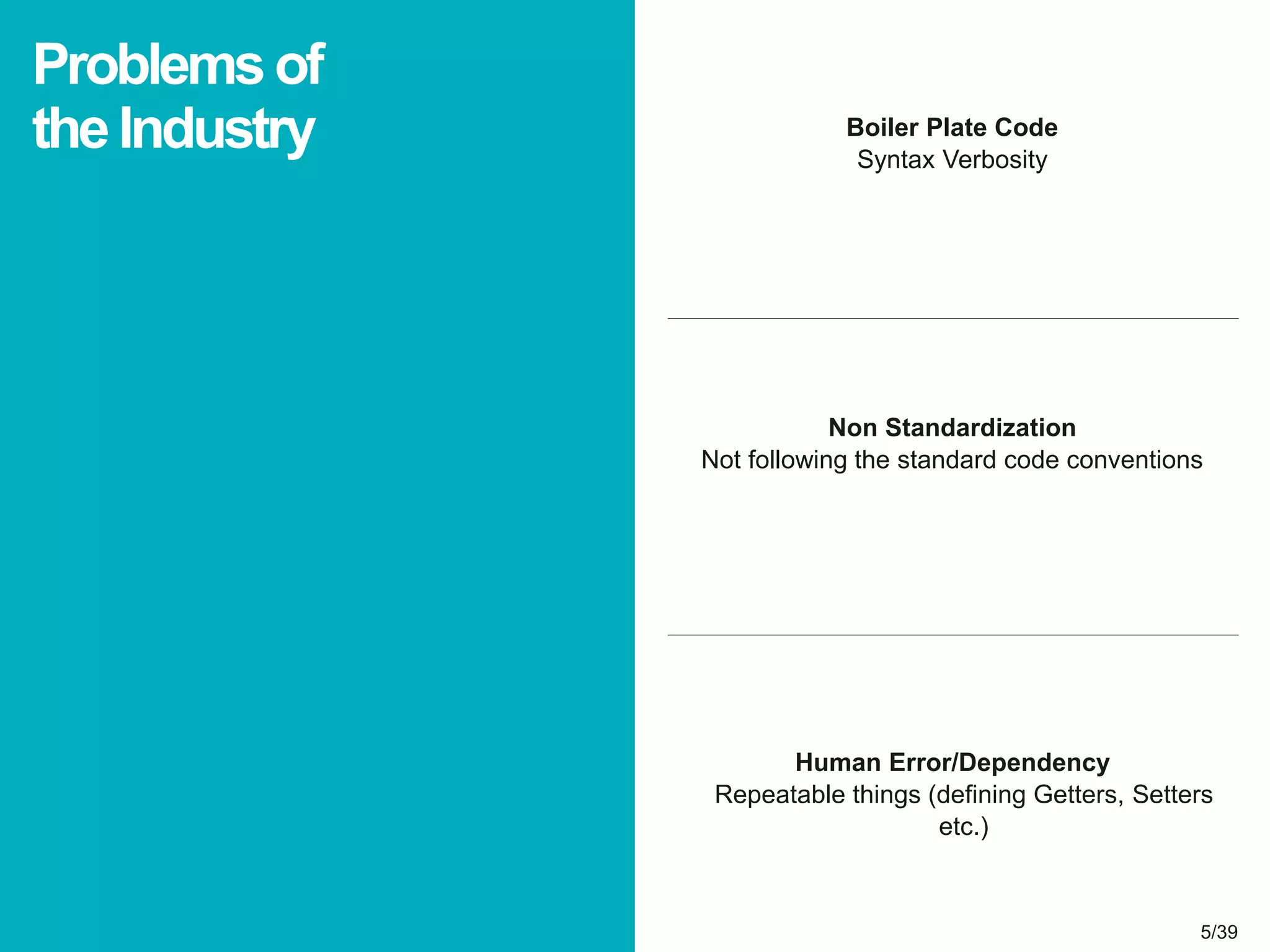 5/395/39
Boiler Plate Code
Syntax Verbosity
Problemsof
theIndustry
Non Standardization
Not following the standard code conventions
Human Error/Dependency
Repeatable things (defining Getters, Setters
etc.)
 