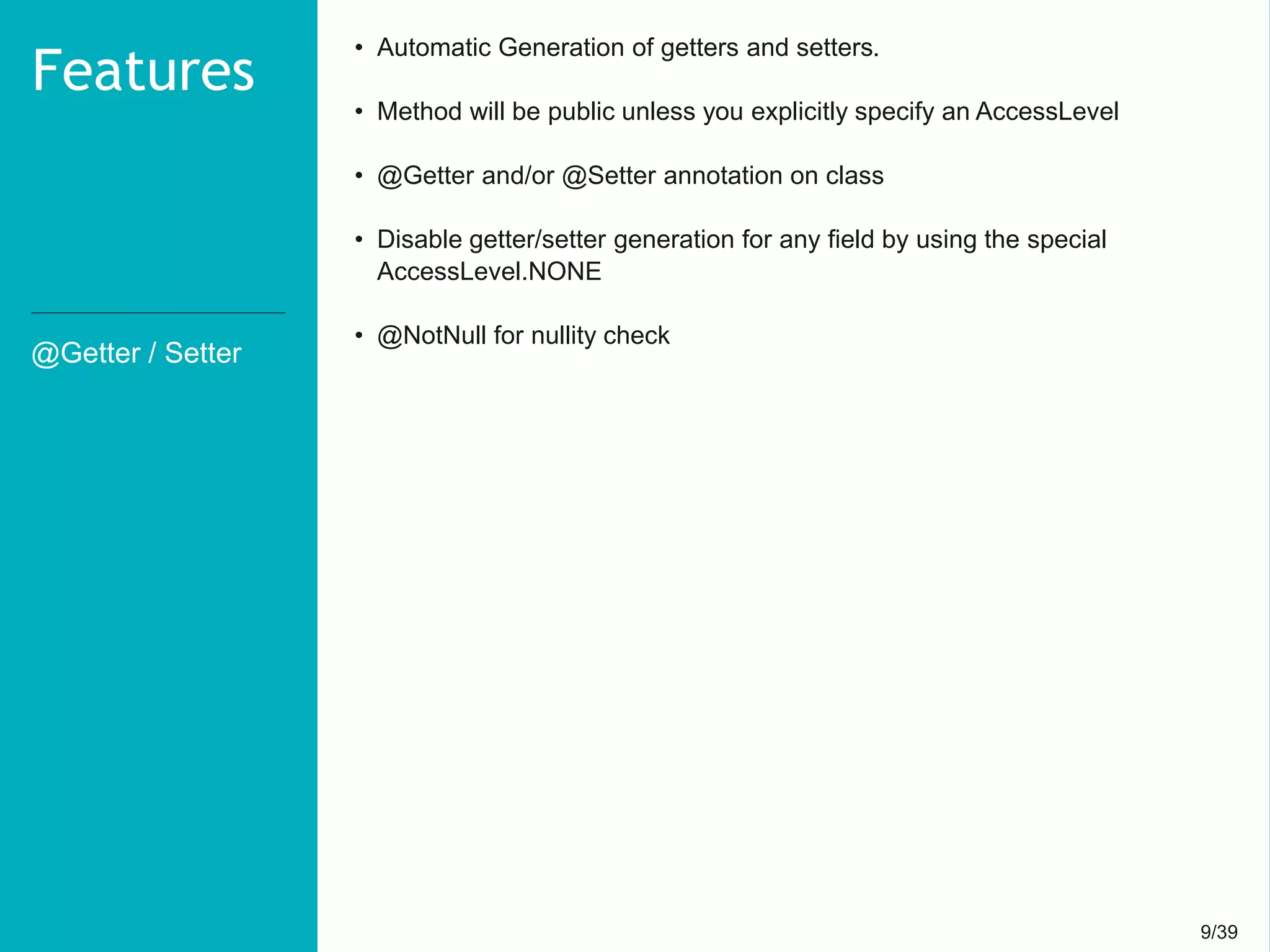 9/399/39
@Getter / Setter
Features
• Automatic Generation of getters and setters.
• Method will be public unless you explicitly specify an AccessLevel
• @Getter and/or @Setter annotation on class
• Disable getter/setter generation for any field by using the special
AccessLevel.NONE
• @NotNull for nullity check
 