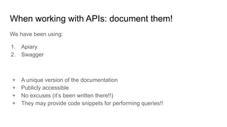 When working with APIs: document them!
We have been using:
1. Apiary
2. Swagger
+ A unique version of the documentation
+ Publicly accessible
+ No excuses (it’s been written there!!)
+ They may provide code snippets for performing queries!!
 