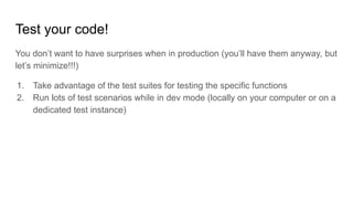 Test your code!
You don’t want to have surprises when in production (you’ll have them anyway, but
let’s minimize!!!)
1. Take advantage of the test suites for testing the specific functions
2. Run lots of test scenarios while in dev mode (locally on your computer or on a
dedicated test instance)
 
