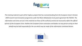 This training material is part of the FogGuru project that has received funding from the European Union’s Horizon
2020 research and innovation programme under the Marie Skłodowska-Curie grant agreement No 765452. The
information and views set out in this material are those of the author(s) and do not necessarily reflect the official
opinion of the European Union. Neither the European Union institutions and bodies nor any person acting on their
behalf may be held responsible for the use which may be made of the information contained therein.
 