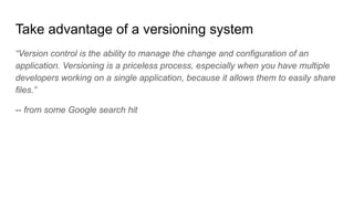 Take advantage of a versioning system
“Version control is the ability to manage the change and configuration of an
application. Versioning is a priceless process, especially when you have multiple
developers working on a single application, because it allows them to easily share
files.”
-- from some Google search hit
 