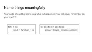 Name things meaningfully
Your code should be telling you what is happening: you will never remember on
your own!!!!!
for i in lst:
result = function_1(i)
for position in positions:
place = locate_position(position)
 