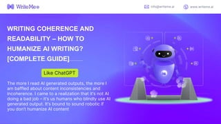 WRITING COHERENCE AND
READABILITY – HOW TO
HUMANIZE AI WRITING?
[COMPLETE GUIDE]
The more I read AI generated outputs, the more I
am baffled about content inconsistencies and
incoherence. I came to a realization that it’s not AI
doing a bad job – it’s us humans who blindly use AI
generated output. It’s bound to sound robotic if
you don’t humanize AI content
Like ChatGPT
info@writeme.ai www.writeme.ai
 