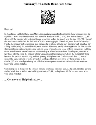 Summary Of La Belle Dame Sans Merci
Deceived
In John Keats La Belle Dame sans Merci, the speaker express his love for this fairy woman where he
explains, I met a lady in the meads, Full beautiful a faery s child, (13,14). But he was Lured (33), to
sleep with the woman who he thought once loved him and as she said, I love the true (28). Why then if
she love thee does he feel the darkness of horrid warning gapèd ? Was it all just a dream? Or reality?
Firstly, the speaker as I assume is a man because he is talking about a lady he met which he called her
a faery s child, (14). As he said in the poem he was, Alone and palely loitering (Keats, 2), That certain
stanza made me pictured a man alone with no sense of direction no sense of love. Lonesome. But they
never went into much detail on what he was doing or where he came from. Moving on, just from a
few lines into the poem the speaker s tone was coming off as melancholy. I got the melancholy tone
because the speaker seemed very sad and gloomy with phrases as, O what can ail thee (1) almost
sound like a cry for help or just a cry out of last hope. He then goes on to say I met a lady in the
meads, ( 13 ), as stated previously but, this is when the poem turns from melancholy and alone to
happy and almost hopeful.
Continuing on, in this poem the speaker became infatuated with this lady. As he said, I made a garland
for her head, And bracelets too, and fragrant zone; (17,18 ) he begins to fall for her and starts to be
very taken with her
... Get more on HelpWriting.net ...
 