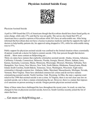 Physician Assisted Suicide Essay
Physician Assisted Suicide
A poll in 1999 found that 52% of Americans though that Kevorkian should have been found guilty on
some charge, while only 27% said that he was not guilty. The survey also found that 45% of
Americans have a positive opinion of Kevorkian while 36% have an unfavorable one. After being
informed that Kevorkian does not have a license to practice medicine and that he supports the right of
doctors to help healthy patients die, his approval rating dropped to 19%, while his unfavorable rating
rose to 57%.
Public support for physician assisted suicide was confined to the limited situation where a terminally
ill patient would ask a doctor for help to commit suicide. Fifty four percent thought that doctors
should ... Show more content on Helpwriting.net ...
Thirty six states have statutes that explicitly criminalize assisted suicide: Alaska, Arizona, Arkansas,
California, Colorado, Connecticut, Delaware, Florida, Georgia, Hawaii, Illinois, Indiana, Iowa,
Kansas, Kentucky, Louisiana, Maine, Minnesota, Mississippi, Missouri, Montana, Nebraska, New
Hampshire, New Jersey, New Mexico, New York, North Dakota, Oklahoma, Pennsylvania, Rhode
Island, South Carolina, South Dakota, Tennessee, Texas, Washington, Wisconsin. Eight states
criminalize it through common law: Alabama, Idaho, Maryland, Massachusetts, Michigan, Nevada,
Vermont, West Virginia. Three have abolished common law crimes and do not have statutes
criminalizing assisted suicide: North Carolina, Utah, Wyoming. In Ohio, the state s supreme court
ruled in Oct 1996 that assisted suicide is not a crime. In Virginia, there is no real clear case law on
assisted suicide, nor is there a statute criminalizing the act. However, there is a statute that imposes
civil sanctions on person assisting in suicide. Oregon permits physician assisted suicide.
Many of these states have challenged the laws throughout the recent years. In result, no state has
changed its ban on physician assisted suicide, however, South Carolina recently joined the list of
states that have
... Get more on HelpWriting.net ...
 