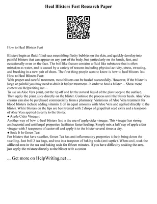 Heal Blisters Fast Research Paper
How to Heal Blisters Fast
Blisters begin as fluid filled sacs resembling fleshy bubbles on the skin, and quickly develop into
painful blisters that can appear on any part of the body, but particularly on the hands, feet, and
occasionally even on the face. The boil like feature contains a fluid like substance that is often
mistaken as water, and is caused by a variety of reasons including physical activity, stress, sweating,
and breaking in a new pair of shoes. The first thing people want to know is how to heal blisters fast.
How to Heal Blisters Fast:
With proper and careful treatment, most blisters can be healed successfully. However, if the blister is
large or painful you may need to drain it before treatment. In order to heal a blister ... Show more
content on Helpwriting.net ...
To use an Aloe Vera plant, cut the tip off and let the natural liquid of the plant seep to the surface.
Then apply the plant juice directly on the blister. Continue the process until the blister heals. Aloe Vera
creams can also be purchased commercially from a pharmacy. Variations of Aloe Vera treatment for
blood blisters include adding vitamin E oil in equal amounts with Aloe Vera and applied directly to the
blister. While blisters on the lips are best treated with 2 drops of grapefruit seed extra and a teaspoon
of Aloe Vera applied directly to the blister.
● Apple Cider Vinegar:
Another way of how to heal blisters fast is the use of apple cider vinegar. This vinegar has strong
antibacterial and antifungal properties facilitates faster healing. Simply mix a half cup of apple cider
vinegar with 3 teaspoons of castor oil and apply it to the blister several times a day.
● Soak It In Green Tea:
For blisters that have swollen, Green Tea has anti inflammatory properties to help bring down the
swelling. Just boil 3 tea bags, and toss in a teaspoon of baking soda (anti septic). When cool, soak the
afflicted area in the tea and baking soda for fifteen minutes. If you have difficulty soaking the area,
just apply the mixture directly to the blister with a cotton
... Get more on HelpWriting.net ...
 
