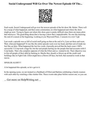 Social Underground Will Go Over The Newest Episode Of The...
Each week, Social Underground will go over the newest episode of the hit show Mr. Robot. There will
be a recap of what happened, and then some commentary on what happened and where the show
might go next. Trying to figure out where this show goes is pretty difficult since there are many plots
that interweve. The good thing about that is having a show that s unpredictable. No one like knowing
the end of a season at the beginning. Looking at you Wayward Pines. 2 seasons in a row! Ugh
Last week s episode was so full of weird stuff going on that at the end of it, I just sat there and went,
Wait, what just happened? It was like the entire episode went over my head, and that sort of made me
feel like an idiot. What happened the last few week s basically proved that the hack wasn t 100%
successful. E Corp took a huge hit, but the real people hurting are the people that had accounts with E
Corp banks. That s the complete opposite of what the Elliot and co. wanted to do. Their objective was
to free all people of their debt by hacking in. Maybe they should ve blown up all the credit card
buildings like in Fight Club. Elliot might have a blown off face, but hell, that seemed to work in that
movie.
SPOILER ALERT!!!
A lot happened this episode, so let s get to it:
In the opening scene, we are treated to a flashback of Elliot and Darlene celebrating a family reunion
with each other by watching a fake slasher film. These events take place before season one, so you can
... Get more on HelpWriting.net ...
 