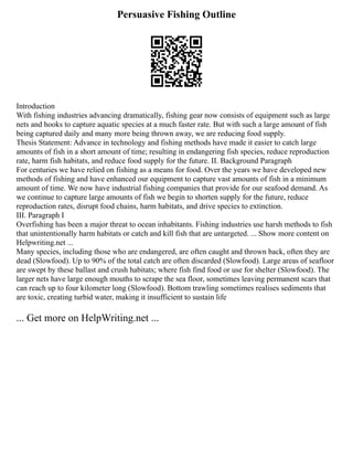 Persuasive Fishing Outline
Introduction
With fishing industries advancing dramatically, fishing gear now consists of equipment such as large
nets and hooks to capture aquatic species at a much faster rate. But with such a large amount of fish
being captured daily and many more being thrown away, we are reducing food supply.
Thesis Statement: Advance in technology and fishing methods have made it easier to catch large
amounts of fish in a short amount of time; resulting in endangering fish species, reduce reproduction
rate, harm fish habitats, and reduce food supply for the future. II. Background Paragraph
For centuries we have relied on fishing as a means for food. Over the years we have developed new
methods of fishing and have enhanced our equipment to capture vast amounts of fish in a minimum
amount of time. We now have industrial fishing companies that provide for our seafood demand. As
we continue to capture large amounts of fish we begin to shorten supply for the future, reduce
reproduction rates, disrupt food chains, harm habitats, and drive species to extinction.
III. Paragraph I
Overfishing has been a major threat to ocean inhabitants. Fishing industries use harsh methods to fish
that unintentionally harm habitats or catch and kill fish that are untargeted. ... Show more content on
Helpwriting.net ...
Many species, including those who are endangered, are often caught and thrown back, often they are
dead (Slowfood). Up to 90% of the total catch are often discarded (Slowfood). Large areas of seafloor
are swept by these ballast and crush habitats; where fish find food or use for shelter (Slowfood). The
larger nets have large enough mouths to scrape the sea floor, sometimes leaving permanent scars that
can reach up to four kilometer long (Slowfood). Bottom trawling sometimes realises sediments that
are toxic, creating turbid water, making it insufficient to sustain life
... Get more on HelpWriting.net ...
 