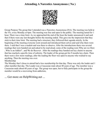 Attending A Narcotics Anonymous ( Na )
Group Purpose The group that I attended was a Narcotics Anonymous (NA). The meeting was held at
the VA, every Monday at 6pm. The meeting was free and open to the public. The meeting lasted for 1
hour. There was a time limit. As we approached the end of the hour the leader announced it and said
that if there were any last thoughts before the meeting ended. This gave me the impression that they
stick to their time limit. The meeting had a structure; they followed their agenda strictly. In the
beginning of the meeting everyone went around and introduced them selves and said why there were
there. I said that I was a student and was there to observe. After the introductions there was several
readings that were handed out and asked to be read aloud, some of the reading were Why are we Here
, Who is an Addict? , and We do Recover . After the readings they handed out key chains to anyone
that has reached a specific time of sobriety. The leader of the group got his 9 mouths key chain. Then
there were a few more readings, after the reading the floor was open to anyone who wanted to say
anything. Then the meeting was over.
Membership
The Monday that I chose to attend had a low membership for that day. There was only the leader and 1
other member that day. The Leader was a Caucasian male about 40 years of age. The member was a
Caucasian male about 60 years of age. The group was open, but to fully participate in the group the
member would be a recovering from addiction,
... Get more on HelpWriting.net ...
 